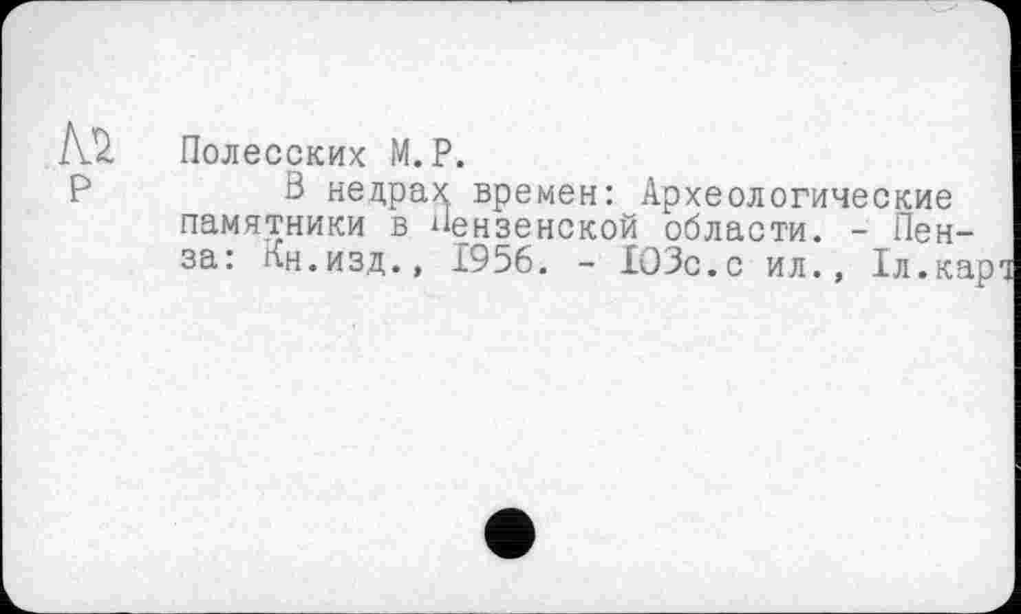 ﻿Полесских М.P.
В недрах времен: Археологические памятники в Пензенской области. - Пенза: Кн.изд., 1956. - 103с.с ил., 1л.кард